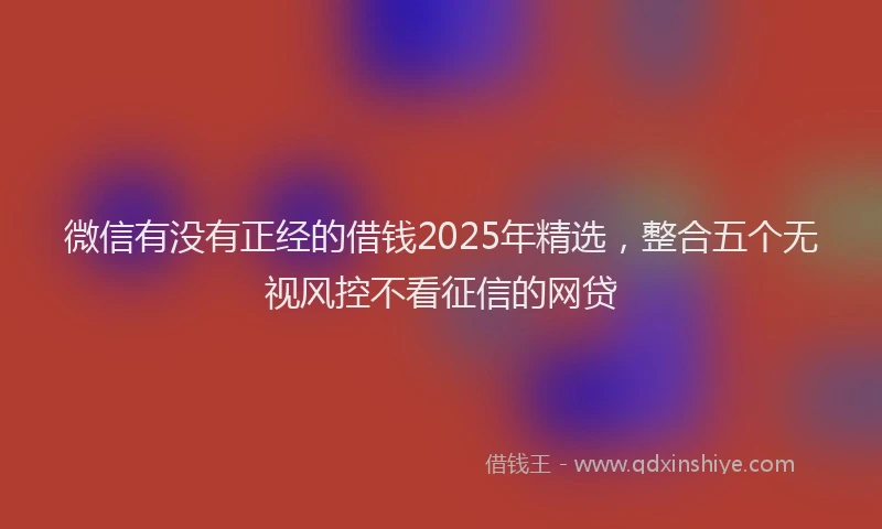 微信有没有正经的借钱2025年精选，整合五个无视风控不看征信的网贷