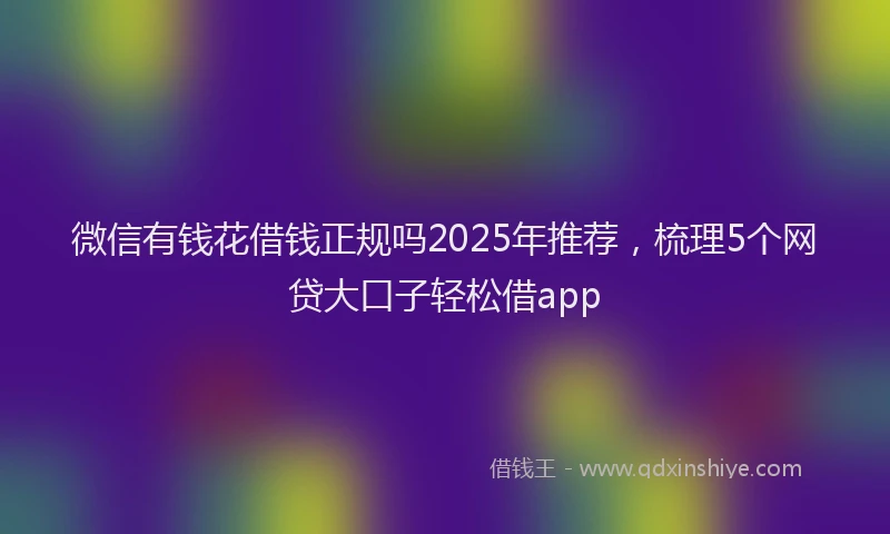 微信有钱花借钱正规吗2025年推荐，梳理5个网贷大口子轻松借app