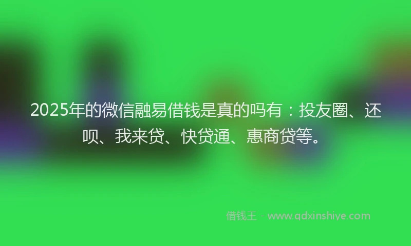 2025年的微信融易借钱是真的吗有：投友圈、还呗、我来贷、快贷通、惠商贷等。