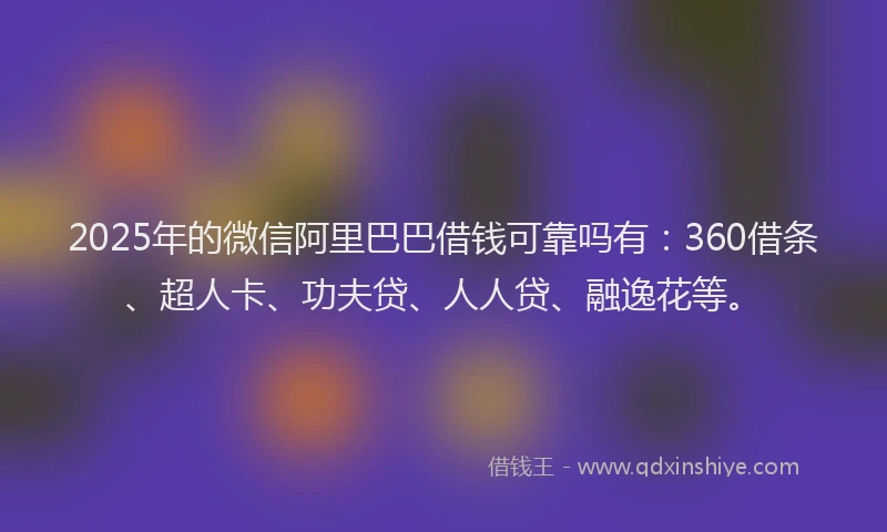 2025年的微信阿里巴巴借钱可靠吗有：360借条、超人卡、功夫贷、人人贷、融逸花等。