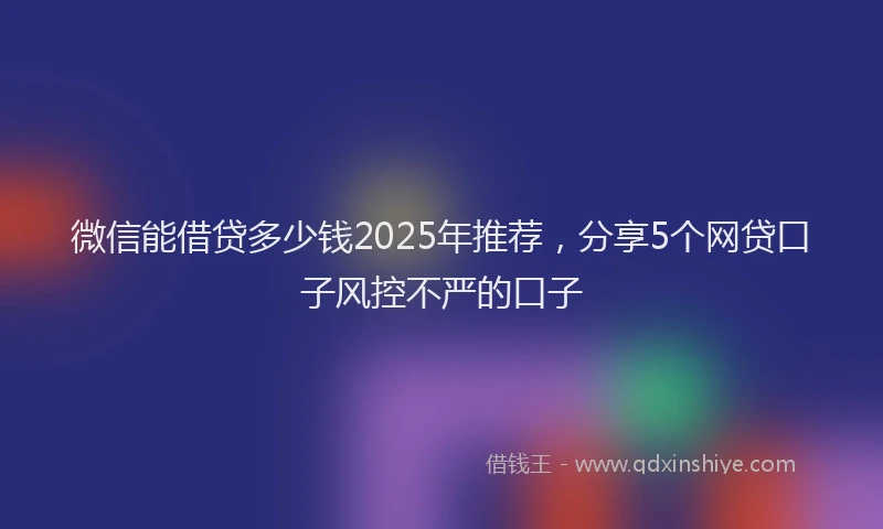 微信能借贷多少钱2025年推荐，分享5个网贷口子风控不严的口子