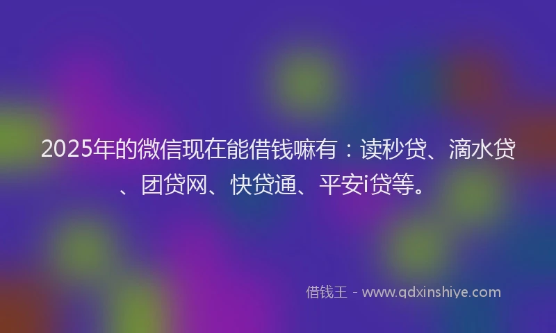 2025年的微信现在能借钱嘛有：读秒贷、滴水贷、团贷网、快贷通、平安i贷等。