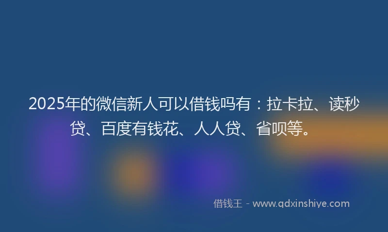 2025年的微信新人可以借钱吗有：拉卡拉、读秒贷、百度有钱花、人人贷、省呗等。