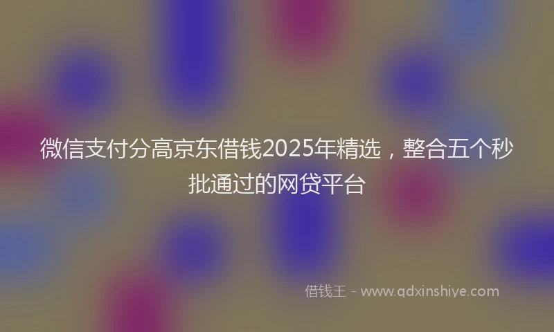 微信支付分高京东借钱2025年精选，整合五个秒批通过的网贷平台