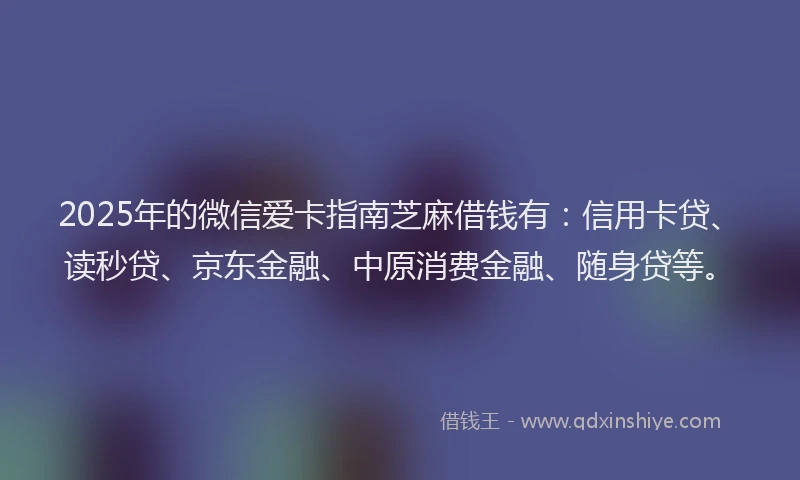 2025年的微信爱卡指南芝麻借钱有：信用卡贷、读秒贷、京东金融、中原消费金融、随身贷等。