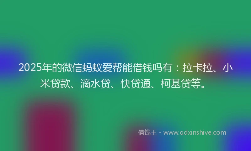 2025年的微信蚂蚁爱帮能借钱吗有：拉卡拉、小米贷款、滴水贷、快贷通、柯基贷等。