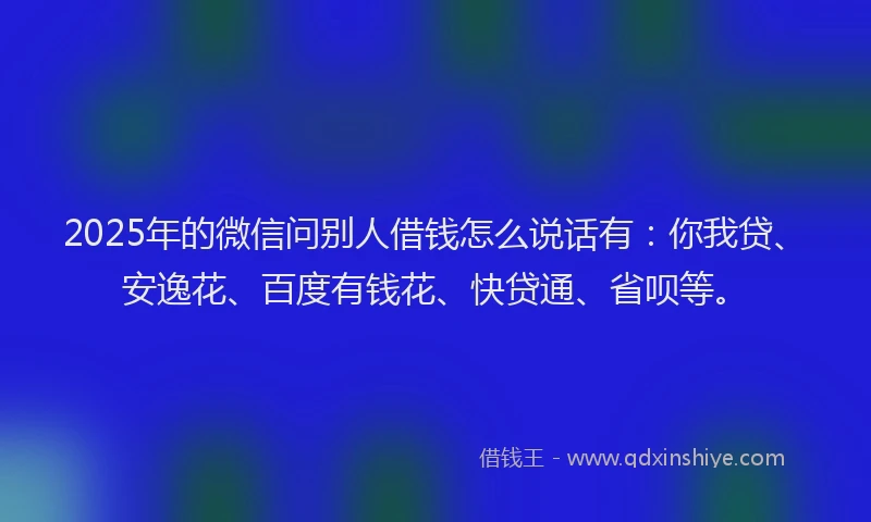 2025年的微信问别人借钱怎么说话有：你我贷、安逸花、百度有钱花、快贷通、省呗等。