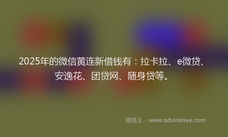 2025年的微信黄连新借钱有：拉卡拉、e微贷、安逸花、团贷网、随身贷等。