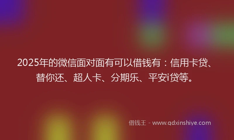 2025年的微信面对面有可以借钱有：信用卡贷、替你还、超人卡、分期乐、平安i贷等。