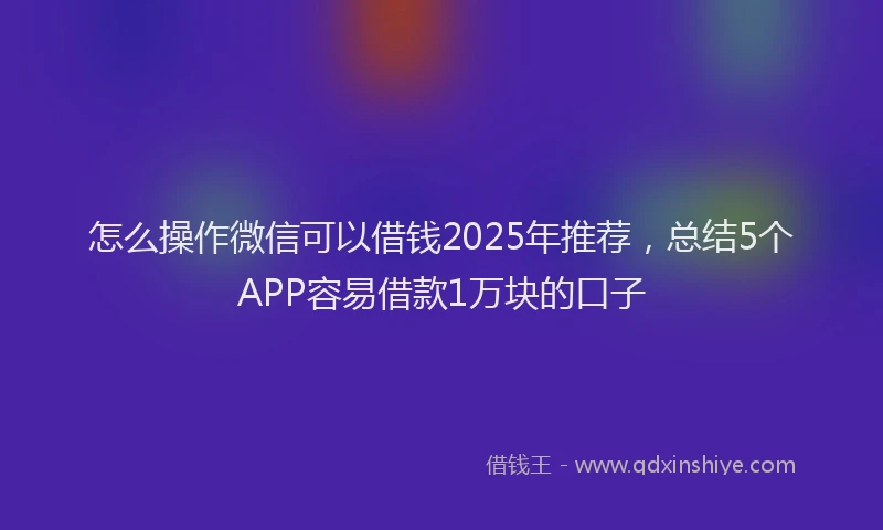 怎么操作微信可以借钱2025年推荐，总结5个APP容易借款1万块的口子