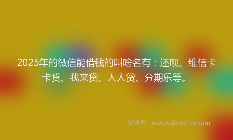 2025年的微信能借钱的叫啥名有：还呗、维信卡卡贷、我来贷、人人贷、分期乐等。