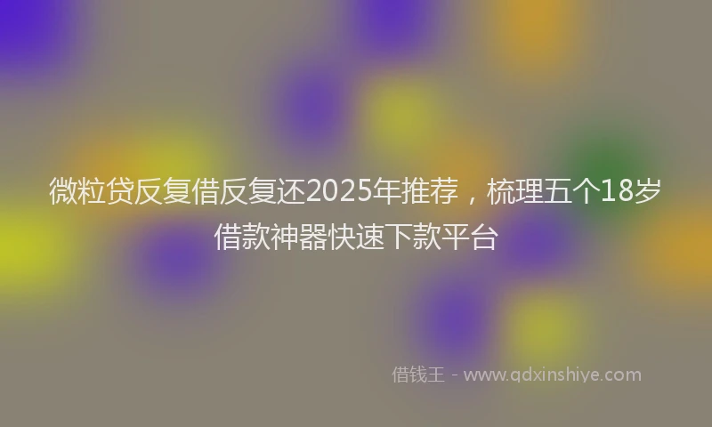 微粒贷反复借反复还2025年推荐，梳理五个18岁借款神器快速下款平台