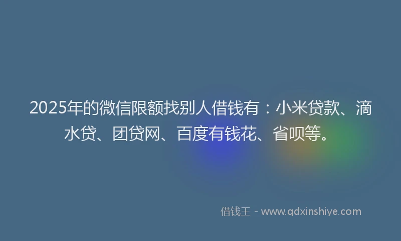 2025年的微信限额找别人借钱有：小米贷款、滴水贷、团贷网、百度有钱花、省呗等。