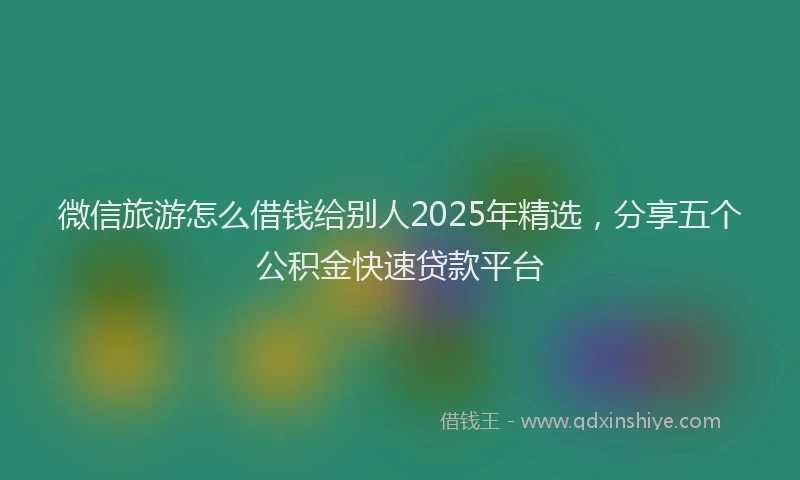 微信旅游怎么借钱给别人2025年精选，分享五个公积金快速贷款平台