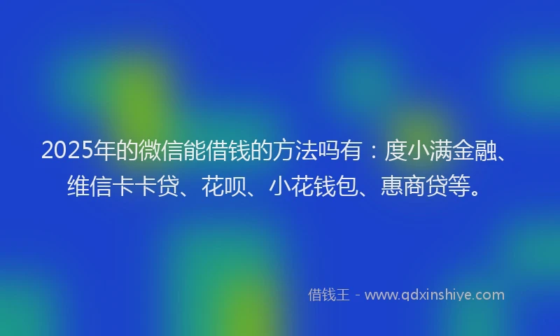2025年的微信能借钱的方法吗有：度小满金融、维信卡卡贷、花呗、小花钱包、惠商贷等。