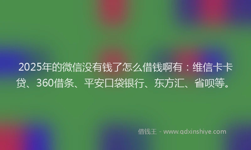 2025年的微信没有钱了怎么借钱啊有：维信卡卡贷、360借条、平安口袋银行、东方汇、省呗等。