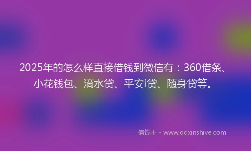 2025年的怎么样直接借钱到微信有：360借条、小花钱包、滴水贷、平安i贷、随身贷等。