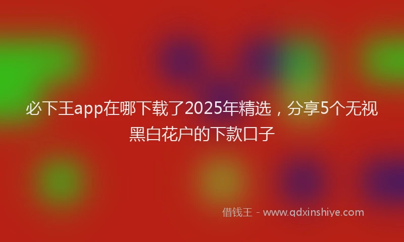 必下王app在哪下载了2025年精选，分享5个无视黑白花户的下款口子