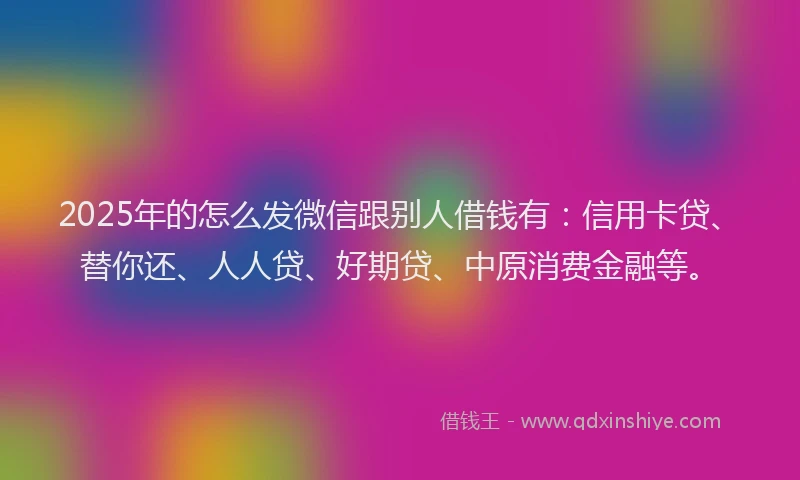2025年的怎么发微信跟别人借钱有：信用卡贷、替你还、人人贷、好期贷、中原消费金融等。