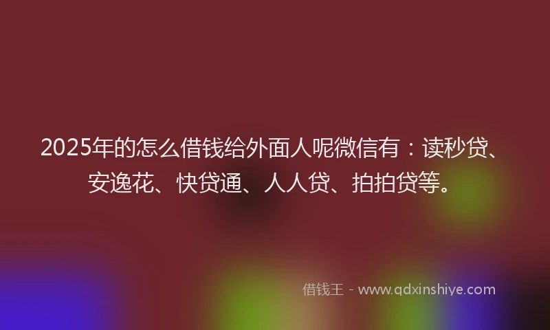 2025年的怎么借钱给外面人呢微信有：读秒贷、安逸花、快贷通、人人贷、拍拍贷等。