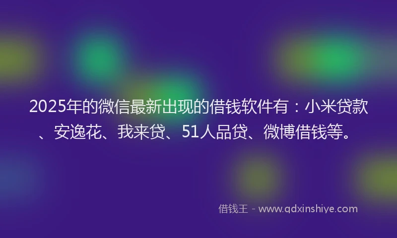 2025年的微信最新出现的借钱软件有：小米贷款、安逸花、我来贷、51人品贷、微博借钱等。