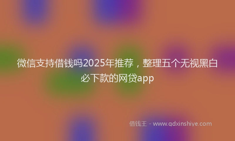 微信支持借钱吗2025年推荐，整理五个无视黑白必下款的网贷app