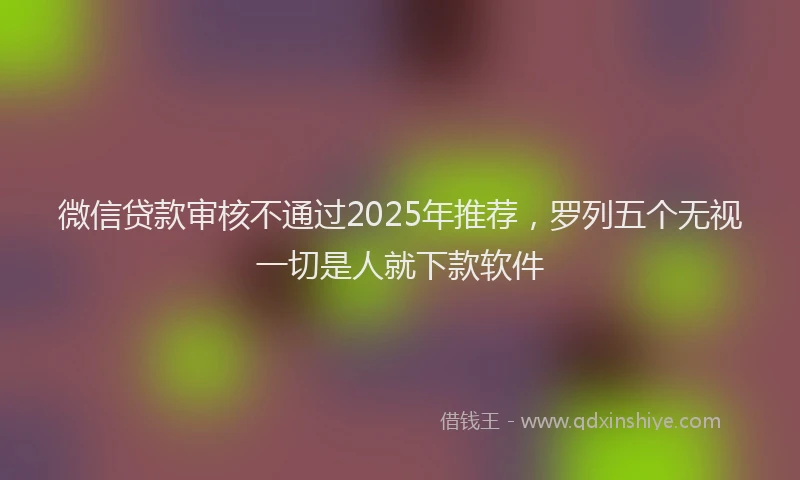 微信贷款审核不通过2025年推荐，罗列五个无视一切是人就下款软件