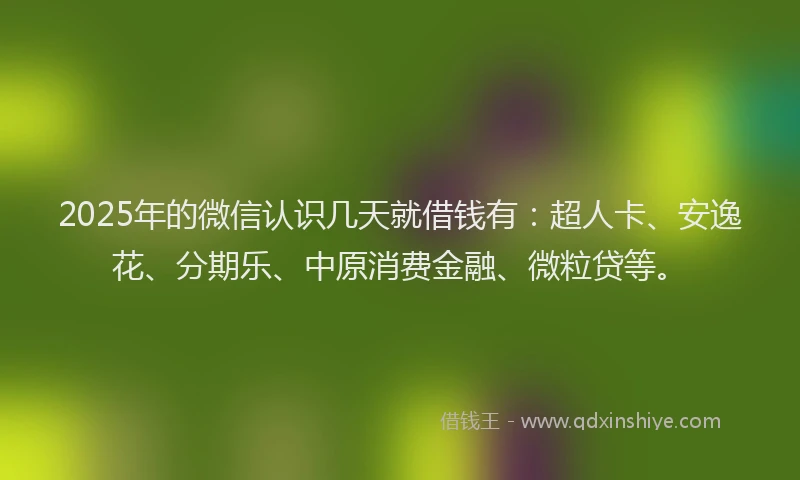 2025年的微信认识几天就借钱有：超人卡、安逸花、分期乐、中原消费金融、微粒贷等。
