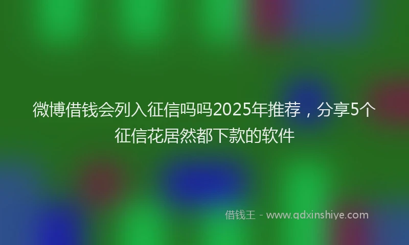 微博借钱会列入征信吗吗2025年推荐，分享5个征信花居然都下款的软件