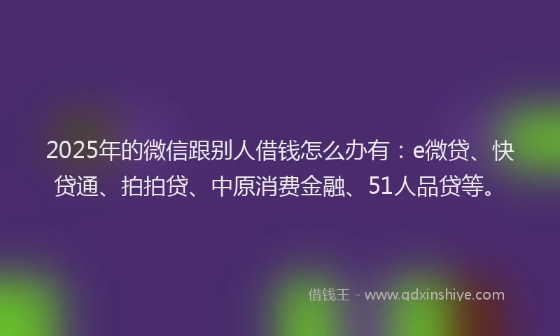 2025年的微信跟别人借钱怎么办有：e微贷、快贷通、拍拍贷、中原消费金融、51人品贷等。