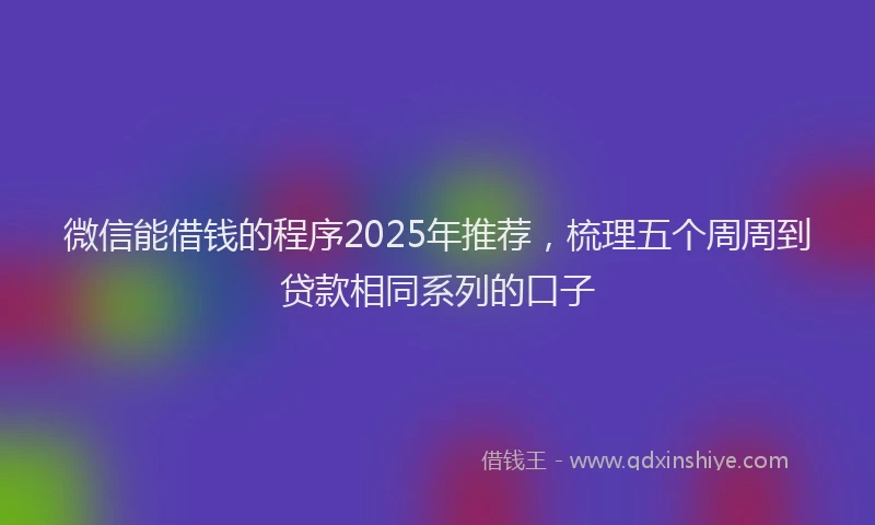 微信能借钱的程序2025年推荐，梳理五个周周到贷款相同系列的口子