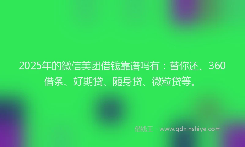 2025年的微信美团借钱靠谱吗有：替你还、360借条、好期贷、随身贷、微粒贷等。