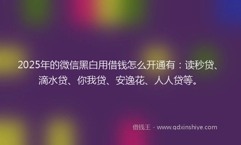 2025年的微信黑白用借钱怎么开通有：读秒贷、滴水贷、你我贷、安逸花、人人贷等。