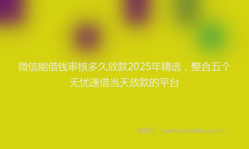 微信能借钱审核多久放款2025年精选，整合五个无忧速借当天放款的平台