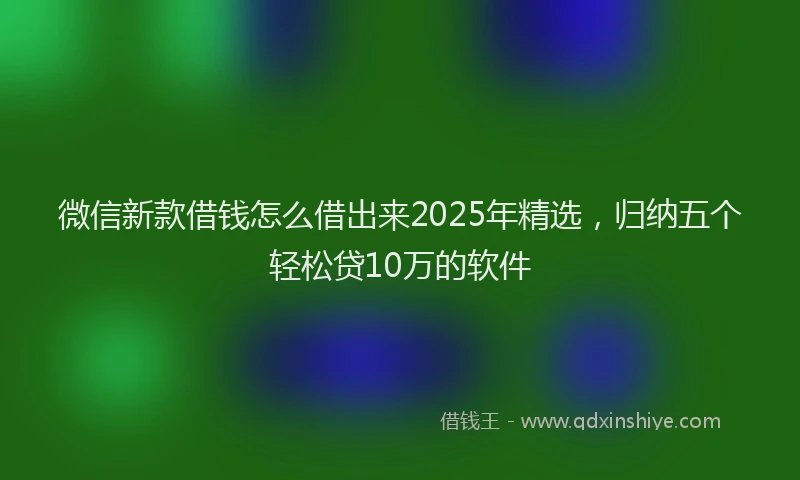 微信新款借钱怎么借出来2025年精选，归纳五个轻松贷10万的软件