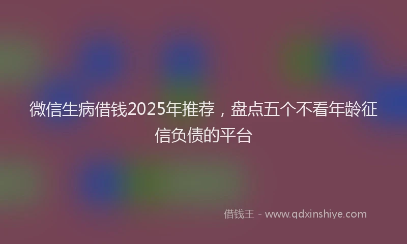 微信生病借钱2025年推荐，盘点五个不看年龄征信负债的平台