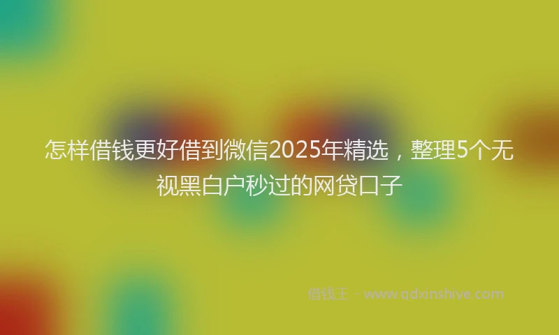 怎样借钱更好借到微信2025年精选，整理5个无视黑白户秒过的网贷口子