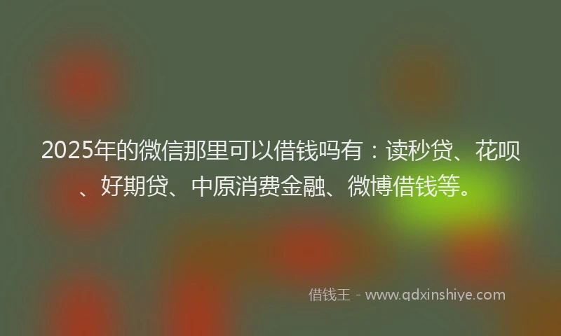 2025年的微信那里可以借钱吗有：读秒贷、花呗、好期贷、中原消费金融、微博借钱等。