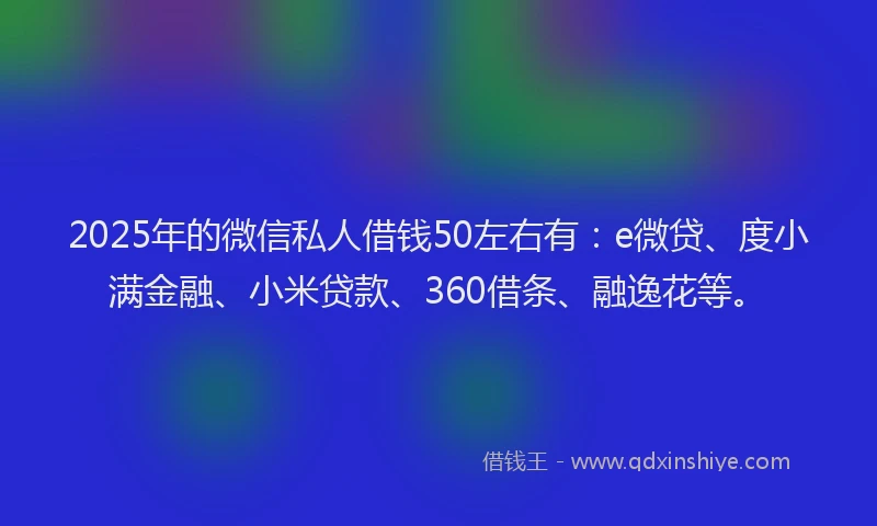 2025年的微信私人借钱50左右有：e微贷、度小满金融、小米贷款、360借条、融逸花等。