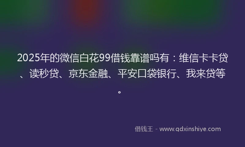 2025年的微信白花99借钱靠谱吗有：维信卡卡贷、读秒贷、京东金融、平安口袋银行、我来贷等。