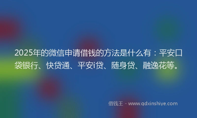 2025年的微信申请借钱的方法是什么有：平安口袋银行、快贷通、平安i贷、随身贷、融逸花等。