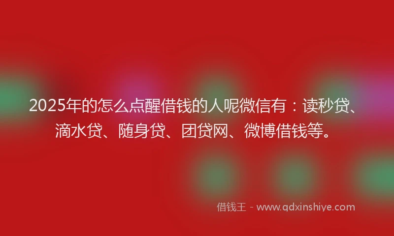 2025年的怎么点醒借钱的人呢微信有：读秒贷、滴水贷、随身贷、团贷网、微博借钱等。
