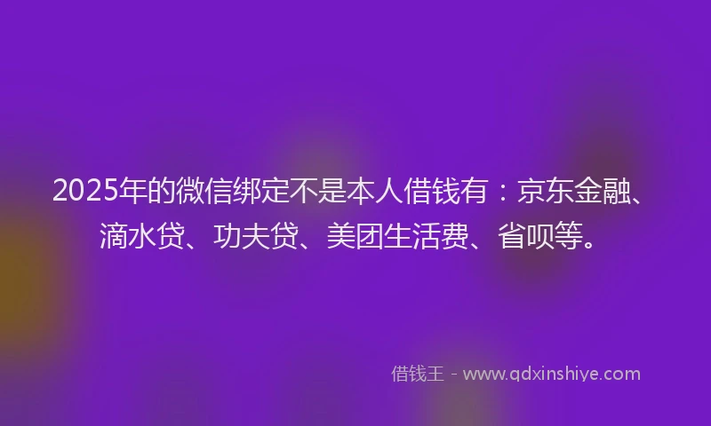 2025年的微信绑定不是本人借钱有：京东金融、滴水贷、功夫贷、美团生活费、省呗等。