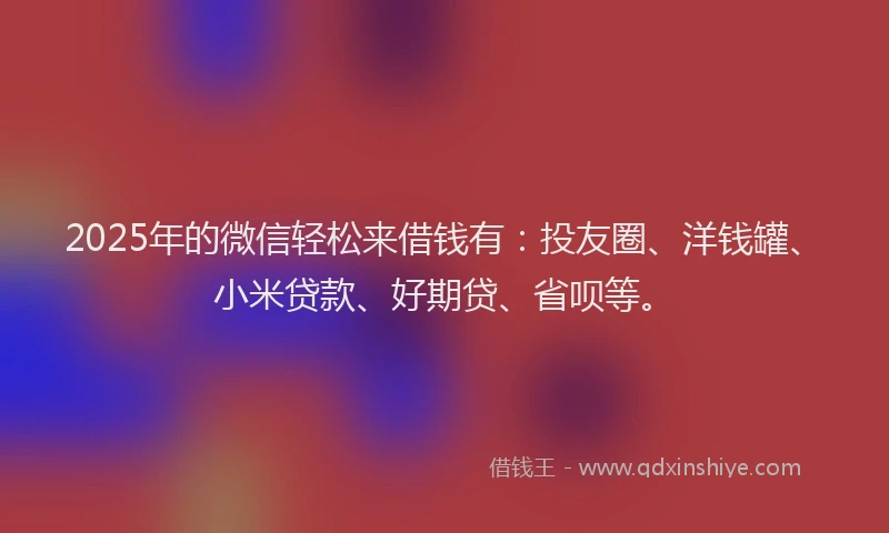 2025年的微信轻松来借钱有：投友圈、洋钱罐、小米贷款、好期贷、省呗等。