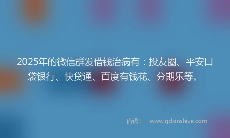 2025年的微信群发借钱治病有：投友圈、平安口袋银行、快贷通、百度有钱花、分期乐等。