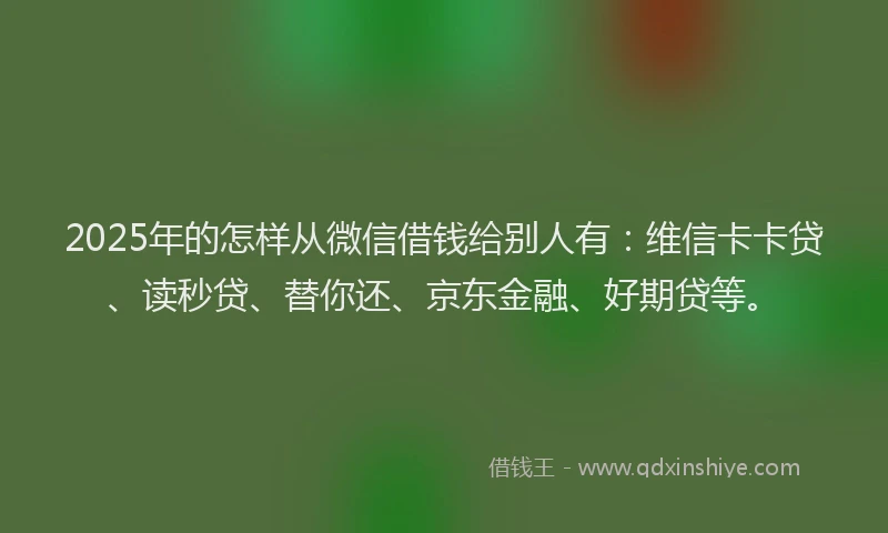 2025年的怎样从微信借钱给别人有：维信卡卡贷、读秒贷、替你还、京东金融、好期贷等。