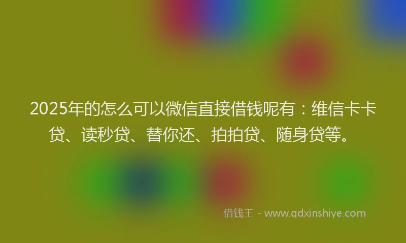 2025年的怎么可以微信直接借钱呢有：维信卡卡贷、读秒贷、替你还、拍拍贷、随身贷等。
