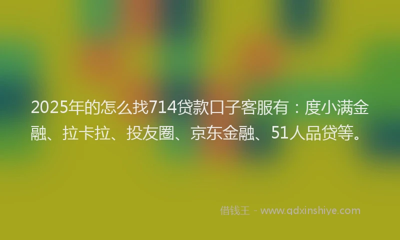 2025年的怎么找714贷款口子客服有：度小满金融、拉卡拉、投友圈、京东金融、51人品贷等。