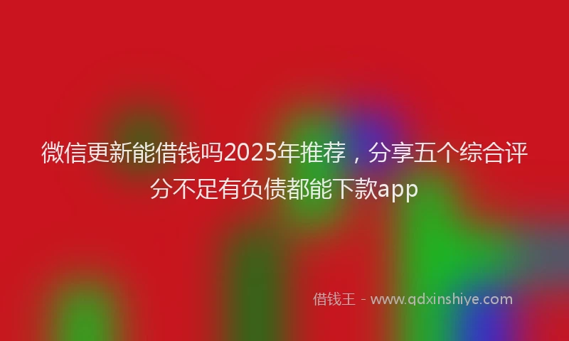微信更新能借钱吗2025年推荐，分享五个综合评分不足有负债都能下款app