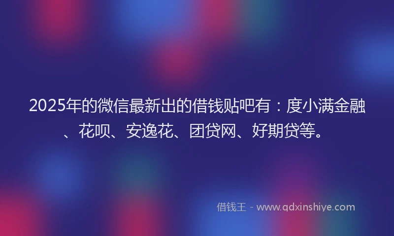 2025年的微信最新出的借钱贴吧有：度小满金融、花呗、安逸花、团贷网、好期贷等。